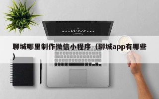 临猗聊城哪里制作微信小程序（聊城app有哪些）